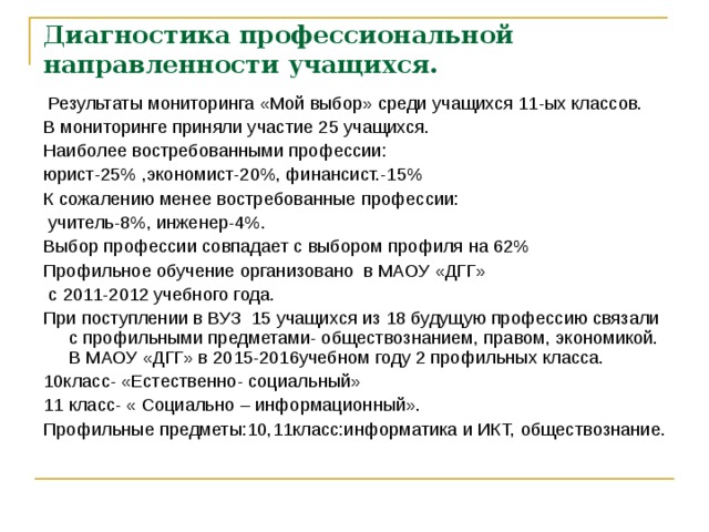 Диагностика профессиональной направленности учащихся.  Результаты мониторинга «Мой выбор» среди учащихся 11-ых классов.  В мониторинге приняли участие 25 учащихся. Наиболее востребованными профессии: юрист-25% ,экономист-20%, финансист.-15% К сожалению менее востребованные профессии:  учитель-8%, инженер-4%. Выбор профессии совпадает с выбором профиля на 62% Профильное обучение организовано в МАОУ «ДГГ»  с 2011-2012 учебного года. При поступлении в ВУЗ 15 учащихся из 18 будущую профессию связали с профильными предметами- обществознанием, правом, экономикой. В МАОУ «ДГГ» в 2015-2016учебном году 2 профильных класса. 10класс- «Естественно- социальный» 11 класс- « Социально – информационный». Профильные предметы:10,11класс:информатика и ИКТ, обществознание. 