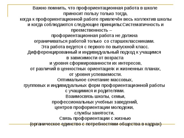 Важно помнить, что профориентационная работа в школе  приносит пользу только тогда,  когда к профориентационной работе привлечён весь коллектив школы  и когда соблюдаются следующие принципы:Систематичность и преемственность – профориентационная работа не должна ограничиваться работой только  со старшеклассниками. Эта работа ведется с первого по выпускной класс. Дифференцированный и индивидуальный подход к учащимся в зависимости от возраста  и уровня сформированности их интересов,  от различий в ценностных ориентациях и жизненных планах,  от уровня успеваемости.  Оптимальное сочетание массовых, групповых и индивидуальных форм профориентационной работы с учащимися и родителями.  Взаимосвязь школы, семьи,  профессиональных учебных заведений, центров профориентации молодежи, службы занятости, Связь профориентации с жизнью  (органическое единство с потребностями общества в кадрах) 