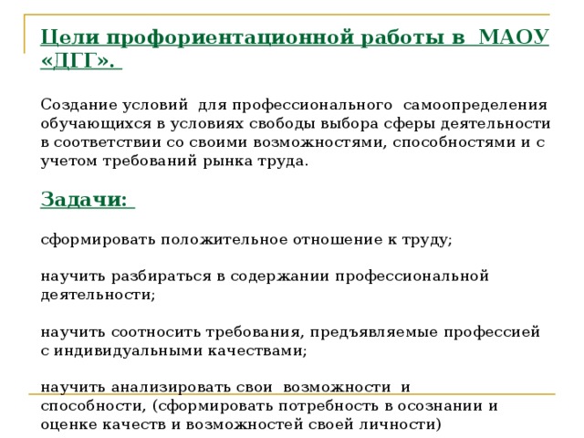 Цели профориентационной работы в МАОУ «ДГГ».   Создание условий для профессионального самоопределения обучающихся в условиях свободы выбора сферы деятельности в соответствии со своими возможностями, способностями и с учетом требований рынка труда.   Задачи:   сформировать положительное отношение к труду;   научить разбираться в содержании профессиональной деятельности;   научить соотносить требования, предъявляемые профессией с индивидуальными качествами;   научить анализировать свои  возможности  и   способности, (сформировать потребность в осознании и оценке качеств и возможностей своей личности)   