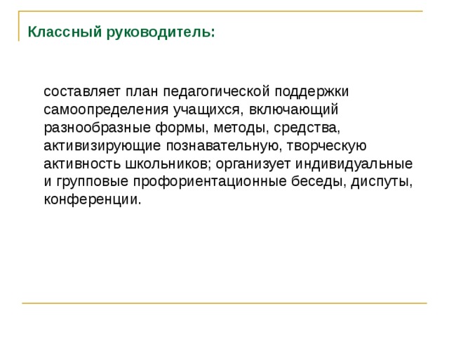 Классный руководитель:   составляет план педагогической поддержки самоопределения учащихся, включающий разнообразные формы, методы, средства, активизирующие познавательную, творческую активность школьников; организует индивидуальные и групповые профориентационные беседы, диспуты, конференции.      