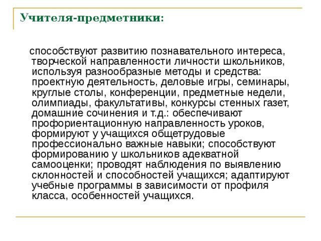 Учителя-предметники:  способствуют развитию познавательного интереса, творческой направленности личности школьников, используя разнообразные методы и средства: проектную деятельность, деловые игры, семинары, круглые столы, конференции, предметные недели, олимпиады, факультативы, конкурсы стенных газет, домашние сочинения и т.д.: обеспечивают профориентационную направленность уроков, формируют у учащихся общетрудовые профессионально важные навыки; способствуют формированию у школьников адекватной самооценки; проводят наблюдения по выявлению склонностей и способностей учащихся; адаптируют учебные программы в зависимости от профиля класса, особенностей учащихся. 