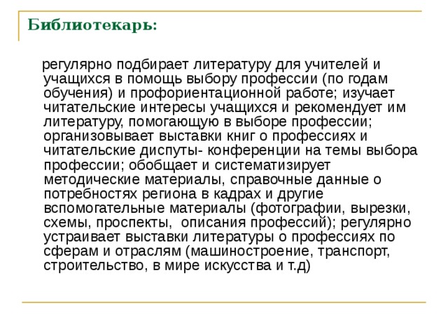 Библиотекарь:  регулярно подбирает литературу для учителей и учащихся в помощь выбору профессии (по годам обучения) и профориентационной работе; изучает читательские интересы учащихся и рекомендует им литературу, помогающую в выборе профессии; организовывает выставки книг о профессиях и читательские диспуты- конференции на темы выбора профессии; обобщает и систематизирует методические материалы, справочные данные о потребностях региона в кадрах и другие вспомогательные материалы (фотографии, вырезки, схемы, проспекты, описания профессий); регулярно устраивает выставки литературы о профессиях по сферам и отраслям (машиностроение, транспорт, строительство, в мире искусства и т.д) 