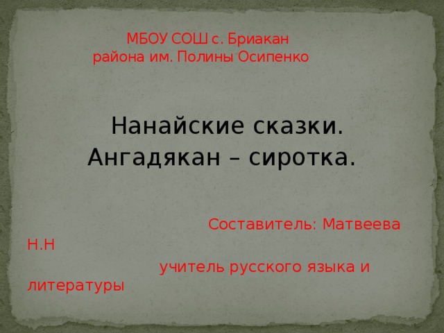  МБОУ СОШ с. Бриакан  района им. Полины Осипенко  Нанайские сказки.  Ангадякан – сиротка.  Составитель: Матвеева Н.Н  учитель русского языка и литературы 