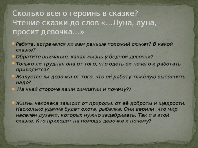 Сколько всего героинь в сказке?  Чтение сказки до слов «…Луна, луна,- просит девочка…»   Ребята, встречался ли вам раньше похожий сюжет? В какой сказке? Обратите внимание, какая жизнь у бедной девочки? Только ли трудная она от того, что одеть ей нечего и работать приходится? Жалуется ли девочка от того, что ей работу тяжёлую выполнять надо?  На чьей стороне ваши симпатии и почему?)  Жизнь человека зависит от природы: от её доброты и щедрости. Насколько удачна будет охота, рыбалка. Они верили, что мир населён духами, которых нужно задабривать. Так и в этой сказке. Кто приходит на помощь девочке и почему? 