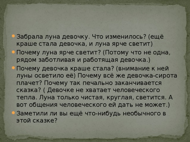 Забрала луна девочку. Что изменилось? (ещё краше стала девочка, и луна ярче светит) Почему луна ярче светит? (Потому что не одна, рядом заботливая и работящая девочка.) Почему девочка краше стала? (внимание к ней луны осветило её) Почему всё же девочка-сирота плачет? Почему так печально заканчивается сказка? ( Девочке не хватает человеческого тепла. Луна только чистая, круглая, светится. А вот общения человеческого ей дать не может.) Заметили ли вы ещё что-нибудь необычного в этой сказке? 