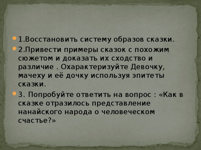 1.Восстановить систему образов сказки. 2.Привести примеры сказок с похожим сюжетом и доказать их сходство и различие . Охарактеризуйте Девочку, мачеху и её дочку используя эпитеты сказки. 3.  Попробуйте ответить на вопрос : «Как в сказке отразилось представление нанайского народа о человеческом счастье?» 