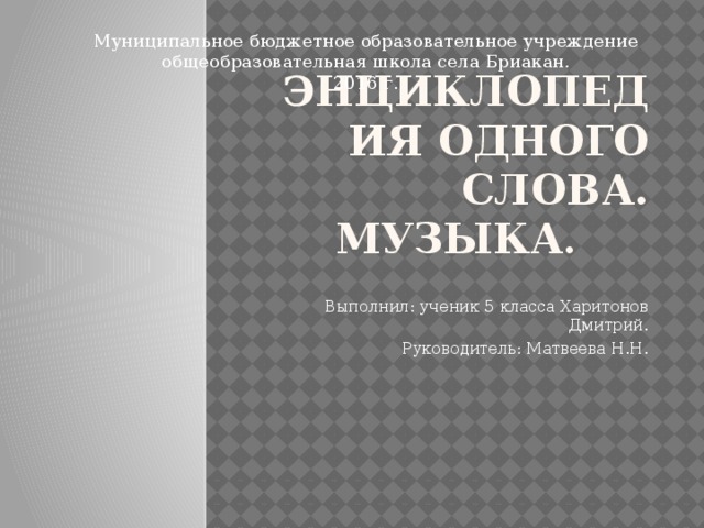 Муниципальное бюджетное образовательное учреждение общеобразовательная школа села Бриакан. 2016 г. энциклопедия одного слова.  МУЗЫКА . Выполнил: ученик 5 класса Харитонов Дмитрий. Руководитель: Матвеева Н.Н. 