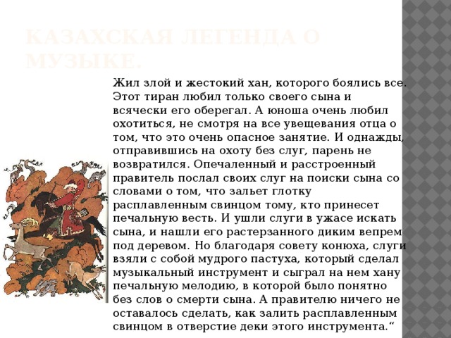 Казахская легенда о музыке. Жил злой и жестокий хан, которого боялись все. Этот тиран любил только своего сына и всячески его оберегал. А юноша очень любил охотиться, не смотря на все увещевания отца о том, что это очень опасное занятие. И однажды, отправившись на охоту без слуг, парень не возвратился. Опечаленный и расстроенный правитель послал своих слуг на поиски сына со словами о том, что зальет глотку расплавленным свинцом тому, кто принесет печальную весть. И ушли слуги в ужасе искать сына, и нашли его растерзанного диким вепрем под деревом. Но благодаря совету конюха, слуги взяли с собой мудрого пастуха, который сделал музыкальный инструмент и сыграл на нем хану печальную мелодию, в которой было понятно без слов о смерти сына. А правителю ничего не оставалось сделать, как залить расплавленным свинцом в отверстие деки этого инструмента.“ 