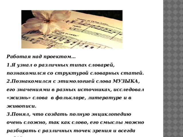 Работая над проектом… 1.Я узнал о различных типах словарей, познакомился со структурой словарных статей. 2.Познакомился с этимологией слова МУЗЫКА, его значениями в разных источниках, исследовал «жизнь» слова в фольклоре, литературе и в живописи. 3.Понял, что создать полную энциклопедию очень сложно, так как слово, его смыслы можно разбирать с различных точек зрения и всегда найдётся что-то новое. 