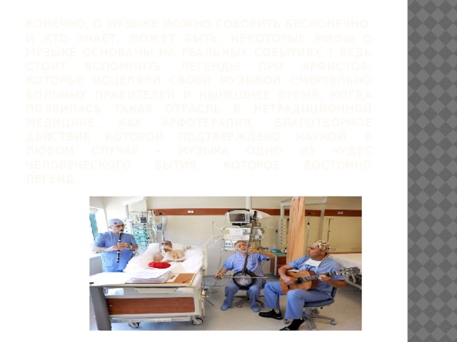 Конечно, о музыке можно говорить бесконечно. И кто знает, может быть, некоторые мифы о музыке основаны на реальных событиях ? Ведь стоит вспомнить легенды про арфистов, которые исцеляли своей музыкой смертельно больных правителей и нынешнее время, когда появилась такая отрасль в нетрадиционной медицине, как арфотерапия, благотворное действие которой подтверждено наукой. В любом случае – музыка одно из чудес человеческого бытия, которое достойно легенд. 