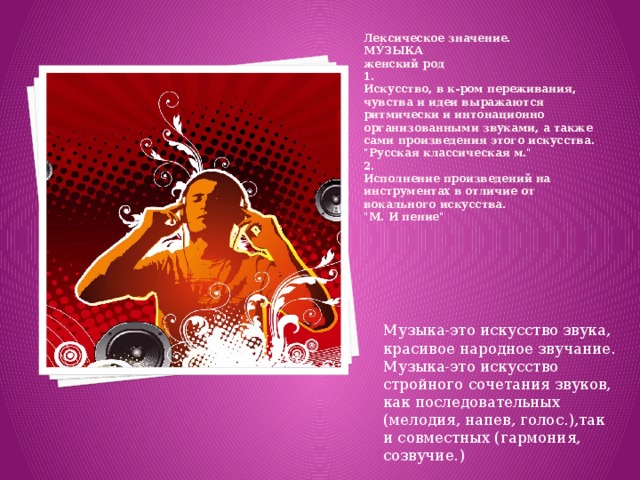 Лексическое значение.  МУ́ЗЫКА  женский род  1.  Искусство, в к-ром переживания, чувства и идеи выражаются ритмически и интонационно организованными звуками, а также сами произведения этого искусства.  