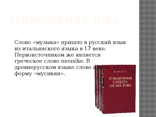 Этимология слова. Слово «музыка» пришло в русский язык из итальянского языка в 17 веке. Первоисточником же является греческое слово mousike. В древнерусском языке слово имело форму «мусикия».  