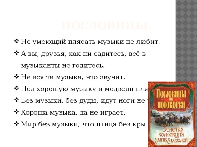  Пословицы. Не умеющий плясать музыки не любит. А вы, друзья, как ни садитесь, всё в музыканты не годитесь. Не вся та музыка, что звучит. Под хорошую музыку и медведи пляшут. Без музыки, без дуды, идут ноги не туды. Хороша музыка, да не играет. Мир без музыки, что птица без крыльев. 