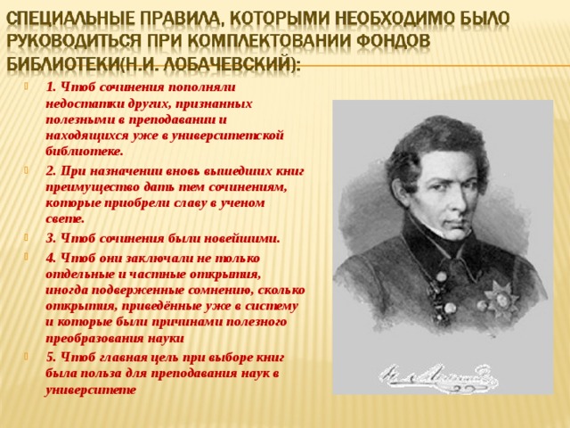 1. Чтоб сочинения пополняли недостатки других, признанных полезными в преподавании и находящихся уже в университетской библиотеке. 2. При назначении вновь вышедших книг преимущество дать тем сочинениям, которые приобрели славу в ученом свете. 3. Чтоб сочинения были новейшими. 4. Чтоб они заключали не только отдельные и частные открытия, иногда подверженные сомнению, сколько открытия, приведённые уже в систему и которые были причинами полезного преобразования науки 5. Чтоб главная цель при выборе книг была польза для преподавания наук в университете 