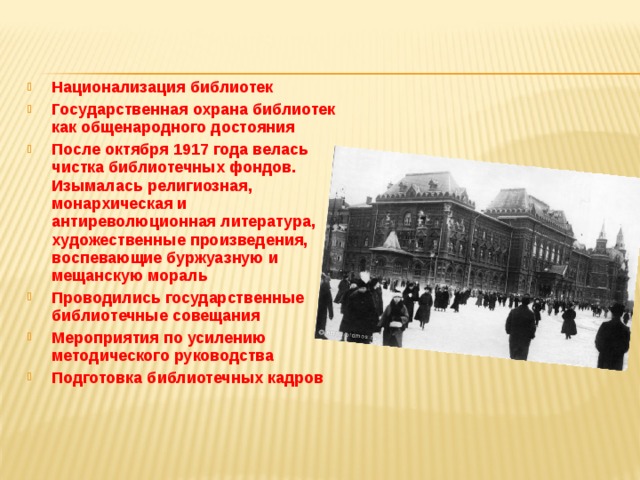 Национализация библиотек Государственная охрана библиотек как общенародного достояния После октября 1917 года велась чистка библиотечных фондов. Изымалась религиозная, монархическая и антиреволюционная литература, художественные произведения, воспевающие буржуазную и мещанскую мораль Проводились государственные библиотечные совещания Мероприятия по усилению методического руководства Подготовка библиотечных кадров 