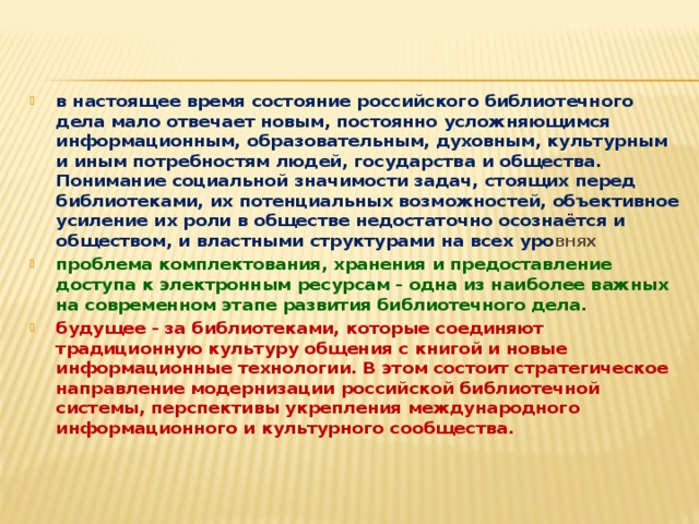 в настоящее время состояние российского библиотечного дела мало отвечает новым, постоянно усложняющимся информационным, образовательным, духовным, культурным и иным потребностям людей, государства и общества. Понимание социальной значимости задач, стоящих перед библиотеками, их потенциальных возможностей, объективное усиление их роли в обществе недостаточно осознаётся и обществом, и властными структурами на всех уро внях проблема комплектования, хранения и предоставление доступа к электронным ресурсам - одна из наиболее важных на современном этапе развития библиотечного дела. будущее - за библиотеками, которые соединяют традиционную культуру общения с книгой и новые информационные технологии. В этом состоит стратегическое направление модернизации российской библиотечной системы, перспективы укрепления международного информационного и культурного сообщества. 