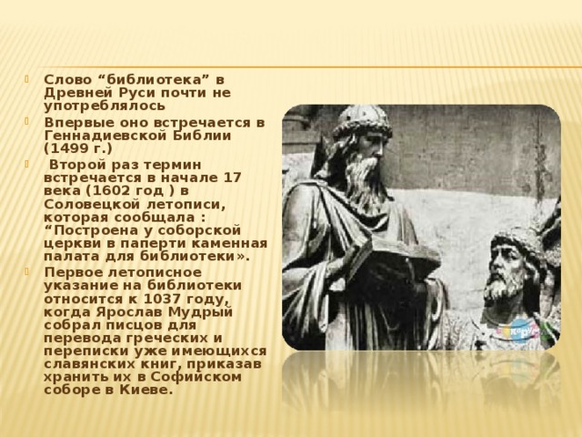 Слово “библиотека” в Древней Руси почти не употреблялось Впервые оно встречается в Геннадиевской Библии (1499 г.)  Второй раз термин встречается в начале 17 века (1602 год ) в Соловецкой летописи, которая сообщала : “Построена у соборской церкви в паперти каменная палата для библиотеки». Первое летописное указание на библиотеки относится к 1037 году, когда Ярослав Мудрый собрал писцов для перевода греческих и переписки уже имеющихся славянских книг, приказав хранить их в Софийском соборе в Киеве. 