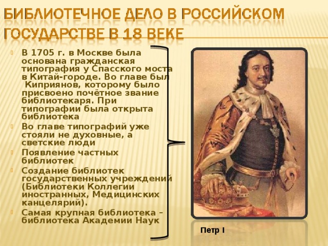 В 1705 г. в Москве была основана гражданская типография у Спасского моста в Китай-городе. Во главе был Киприянов, которому было присвоено почётное звание библиотекаря. При типографии была открыта библиотека Во главе типографий уже стояли не духовные, а светские люди Появление частных библиотек Создание библиотек государственных учреждений (Библиотеки Коллегии иностранных, Медицинских канцелярий). Самая крупная библиотека – библиотека Академии Наук Петр I 