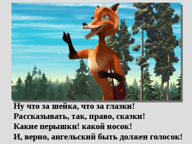  Ну что за шейка, что за глазки!  Рассказывать, так, право, сказки!  Какие перышки! какой носок!  И, верно, ангельский быть должен голосок! 