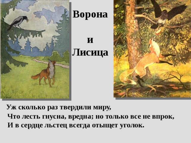 Ворона  и Лисица  Уж сколько раз твердили миру,  Что лесть гнусна, вредна; но только все не впрок,  И в сердце льстец всегда отыщет уголок. 