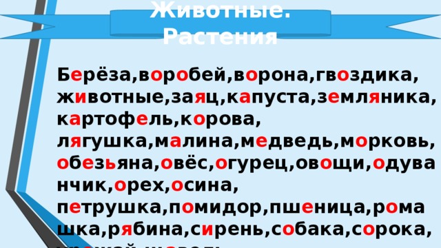 Животные. Растения  Б е рёза,в о р о бей,в о рона,гв о здика,ж и вотные,за я ц,к а пуста,з е мл я ника,к а ртоф е ль,к о рова, л я гушка,м а лина,м е дведь,м о рковь, о б е з ь яна, о вёс, о гурец,ов о щи, о дуванчик, о рех, о сина, п е трушка,п о мидор,пш е ница,р о машка,р я бина,с и рень,с о бака,с о рока,ур о жай,щ а вель, ябл о к о , ябл о ня , яг о да. 