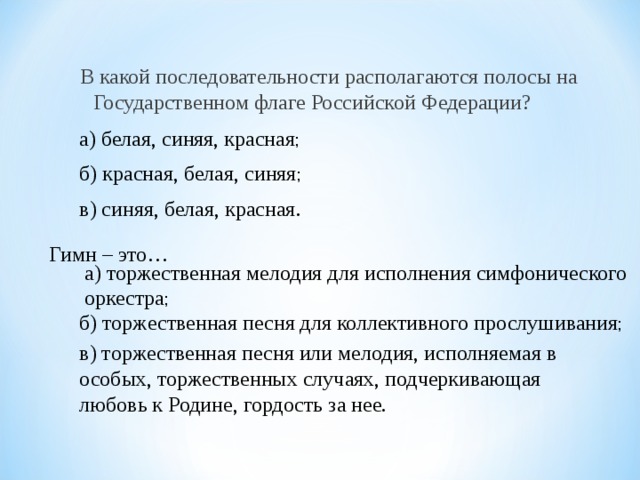 В какой последовательности располагаются полосы на Государственном флаге Российской Федерации?    а) белая, синяя, красная ; б) красная, белая, синяя ; в) синяя, белая, красная.  Гимн – это…  а) торжественная мелодия для исполнения симфонического оркестра ; б) торжественная песня для коллективного прослушивания ; в) торжественная песня или мелодия, исполняемая в особых, торжественных случаях, подчеркивающая любовь к Родине, гордость за нее. 
