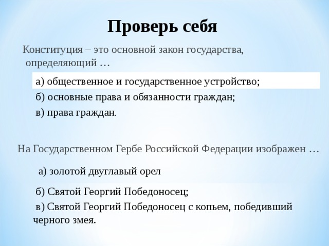Проверь себя  Конституция – это основной закон государства, определяющий …   а) общественное и государственное устройство;  б) основные права и обязанности граждан; в) права граждан . На Государственном Гербе Российской Федерации изображен … а) золотой двуглавый орел б) Святой Георгий Победоносец;  в) Святой Георгий Победоносец с копьем, победивший черного змея. 