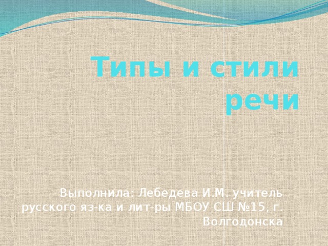 Типы и стили речи Выполнила: Лебедева И.М. учитель русского яз-ка и лит-ры МБОУ СШ №15, г. Волгодонска   