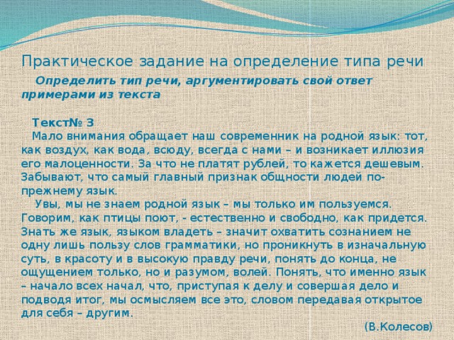 Практическое задание на определение типа речи   Определить тип речи, аргументировать свой ответ примерами из текста  Текст№ 3  Мало внимания обращает наш современник на родной язык: тот, как воздух, как вода, всюду, всегда с нами – и возникает иллюзия его малоценности. За что не платят рублей, то кажется дешевым. Забывают, что самый главный признак общности людей по-прежнему язык.  Увы, мы не знаем родной язык – мы только им пользуемся. Говорим, как птицы поют, - естественно и свободно, как придется. Знать же язык, языком владеть – значит охватить сознанием не одну лишь пользу слов грамматики, но проникнуть в изначальную суть, в красоту и в высокую правду речи, понять до конца, не ощущением только, но и разумом, волей. Понять, что именно язык – начало всех начал, что, приступая к делу и совершая дело и подводя итог, мы осмысляем все это, словом передавая открытое для себя – другим. (В.Колесов) 