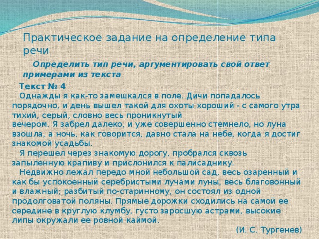 Практическое задание на определение типа речи   Определить тип речи, аргументировать свой ответ примерами из текста  Текст № 4  Однажды я как-то замешкался в поле. Дичи попадалось порядочно, и день вышел такой для охоты хороший - с самого утра тихий, серый, словно весь проникнутый вечером. Я забрел далеко, и уже совершенно стемнело, но луна взошла, а ночь, как говорится, давно стала на небе, когда я достиг знакомой усадьбы.  Я перешел через знакомую дорогу, пробрался сквозь запыленную крапиву и прислонился к палисаднику.  Недвижно лежал передо мной небольшой сад, весь озаренный и как бы успокоенный серебристыми лучами луны, весь благовонный и влажный; разбитый по-старинному, он состоял из одной продолговатой поляны. Прямые дорожки сходились на самой ее середине в круглую клумбу, густо заросшую астрами, высокие липы окружали ее ровной каймой. (И. С. Тургенев) 