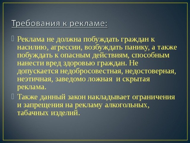 Реклама не должна побуждать граждан к насилию, агрессии, возбуждать панику, а также побуждать к опасным действиям, способным нанести вред здоровью граждан. Не допускается недобросовестная, недостоверная, неэтичная, заведомо ложная и скрытая реклама. Также данный закон накладывает ограничения и запрещения на рекламу алкогольных, табачных изделий.  