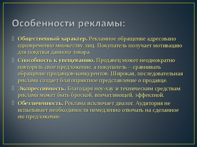 Общественный характер. Рекламное обращение адресовано одновременно множеству лиц. Покупатель получает мотивацию для покупки данного товара. Способность к увещеванию. Продавец может неоднократно повторять свое предложение, а покупатель – сравнивать обращение продавцов-конкурентов. Широкая, последовательная реклама создает благоприятное представление о продавце. Экспрессивность. Благодаря ноу-хау и техническим средствам реклама может быть броской, впечатляющей, эффектной. Обезличенность. Реклама исключает диалог. Аудитория не испытывает необходимости немедленно отвечать на сделанное ею предложение.  