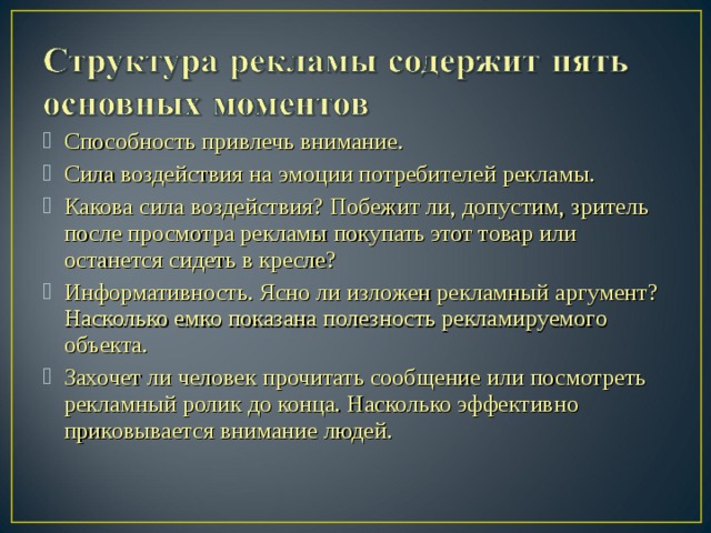 Способность привлечь внимание. Сила воздействия на эмоции потребителей рекламы. Какова сила воздействия? Побежит ли, допустим, зритель после про­смотра рекламы покупать этот товар или останется сидеть в кресле? Информативность. Ясно ли изложен рекламный аргумент? На­сколько емко показана полезность рекламируемого объекта.  Захочет ли человек прочитать сообщение или посмотреть реклам­ный ролик до конца. Насколько эффективно приковывается внимание людей.  