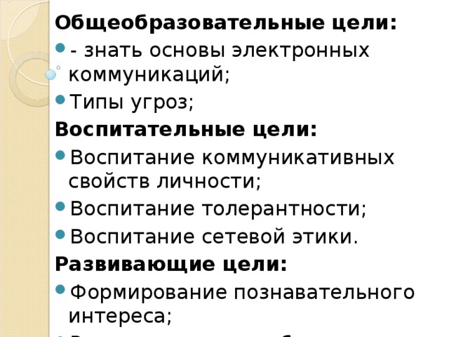 Общеобразовательные цели: - знать основы электронных коммуникаций; Типы угроз; Воспитательные цели: Воспитание коммуникативных свойств личности; Воспитание толерантности; Воспитание сетевой этики. Развивающие цели: Формирование познавательного интереса; Развитие навыков общения в сети 