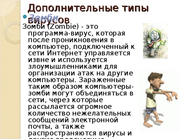 Дополнительные типы вирусов Зомби  Зомби (Zombie) - это программа-вирус, которая после проникновения в компьютер, подключенный к сети Интернет управляется извне и используется злоумышленниками для организации атак на другие компьютеры. Зараженные таким образом компьютеры-зомби могут объединяться в сети, через которые рассылается огромное количество нежелательных сообщений электронной почты, а также распространяются вирусы и другие вредоносные программы. Хайрулина Анастасия Владиславовна  