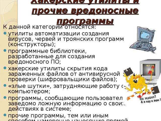 Хакерские утилиты и прочие вредоносные программы   К данной категории относятся:  утилиты автоматизации создания вирусов, червей и троянских программ (конструкторы); программные библиотеки, разработанные для создания вредоносного ПО; хакерские утилиты скрытия кода зараженных файлов от антивирусной проверки (шифровальщики файлов); «злые шутки», затрудняющие работу с компьютером; программы, сообщающие пользователю заведомо ложную информацию о своих действиях в системе; прочие программы, тем или иным способом намеренно наносящие прямой или косвенный ущерб данному или удалённым компьютерам. Хайрулина Анастасия Владиславовна  