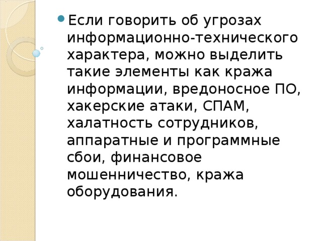 Если говорить об угрозах информационно-технического характера, можно выделить такие элементы как кража информации, вредоносное ПО, хакерские атаки, СПАМ, халатность сотрудников, аппаратные и программные сбои, финансовое мошенничество, кража оборудования. 