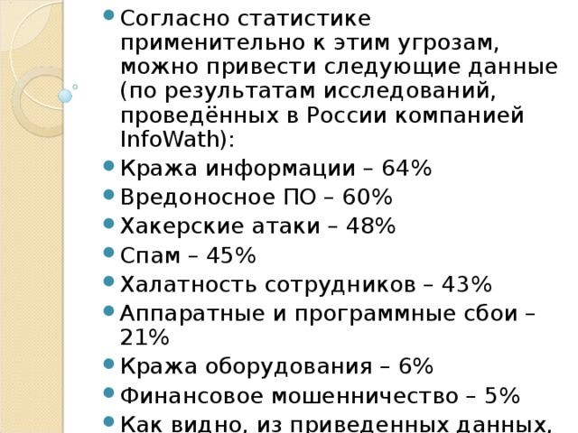 Согласно статистике применительно к этим угрозам, можно привести следующие данные (по результатам исследований, проведённых в России компанией InfoWath): Кража информации – 64% Вредоносное ПО – 60% Хакерские атаки – 48% Спам – 45% Халатность сотрудников – 43% Аппаратные и программные сбои – 21% Кража оборудования – 6% Финансовое мошенничество – 5% Как видно, из приведенных данных, наиболее распространены кража информации и вредоносное ПО.  