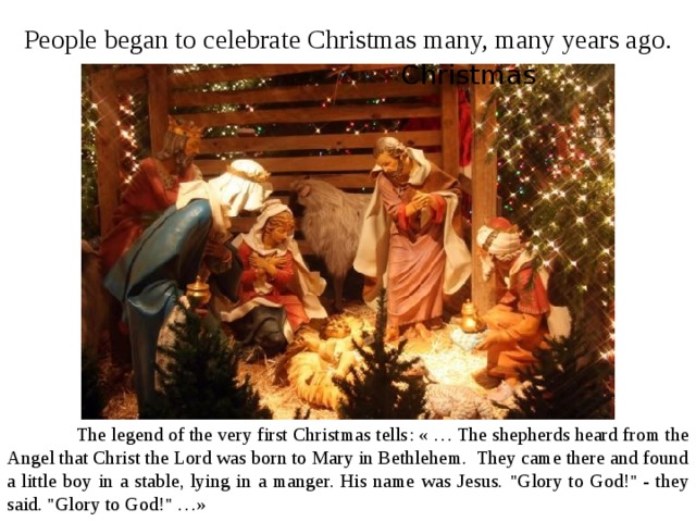 People began to celebrate Christmas many, many years ago. Christmas  The legend of the very first Christmas tells :  « … The shepherds heard from the Angel that Christ the Lord was born to Mary in Bethlehem. They came there and found a little boy in a stable, lying in a manger. His name was Jesus. 