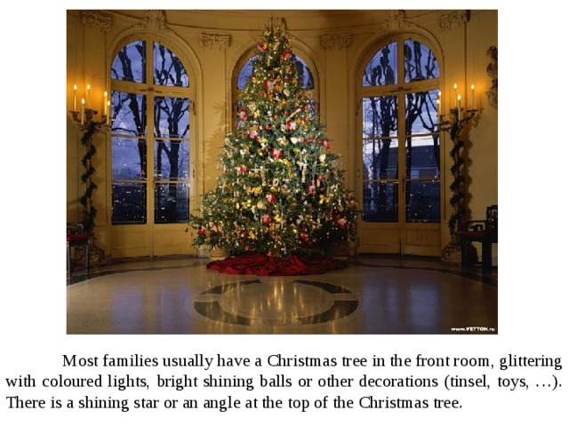  Most families usually have a Christmas tree in the front room, glittering with coloured lights, bright shining balls or other decorations (tinsel, toys, …). There is a shining star or an angle at the top of the Christmas tree. 