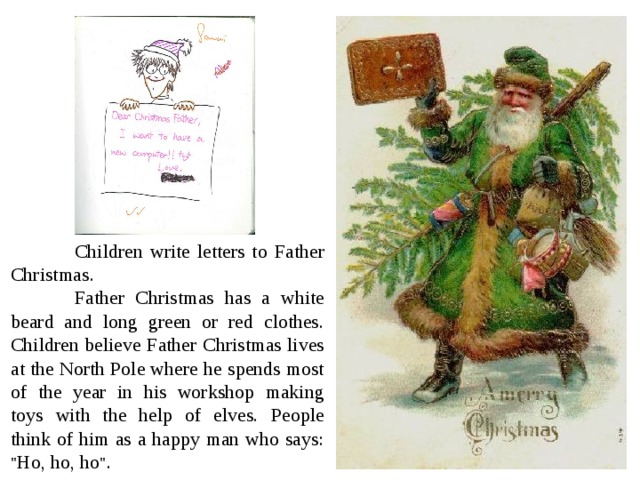  Children write letters to Father Christmas .  Father Christmas has a white beard and long green or red clothes.  Children believe Father Christmas lives at the North Pole where he spends most of the year in his workshop making toys with the help of elves. People think of him as a happy man who says : 
