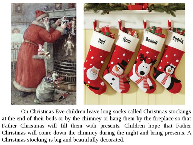  On Christmas Eve children leave long socks called Christmas stockings at the end of their beds or by the chimney or hang them by the fireplace so that Father Christmas will fill them with presents. Children hope that Father Christmas will come down the chimney during the night and bring presents. A Christmas stocking is big and beautifully decorated. 