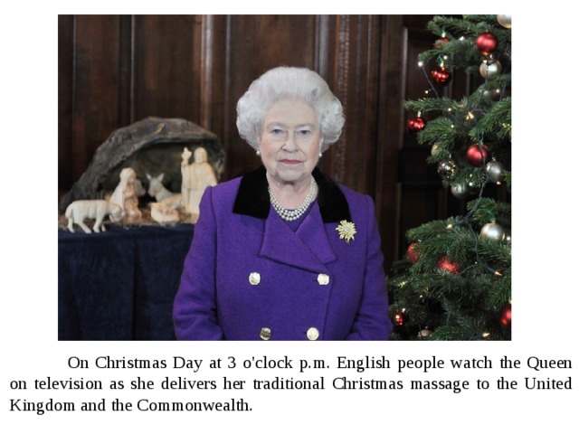  On Christmas Day at 3 o'clock p.m. English people watch the Queen on television as she delivers her traditional Christmas massage to the United Kingdom and the Commonwealth. 