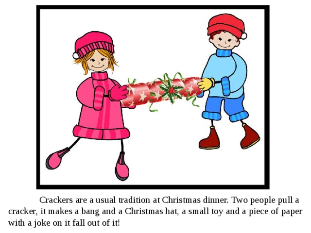  Crackers are a usual tradition at Christmas dinner. Two people pull a cracker, it makes a bang and a Christmas hat, a small toy and a piece of paper with a joke on it fall out of it! 