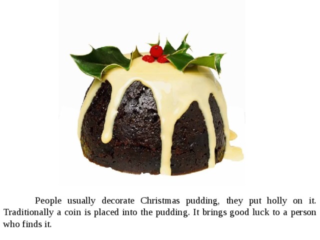  People usually decorate Christmas pudding, they put holly on it. Traditionally a coin is placed into the pudding. It brings good luck to a person who finds it. 
