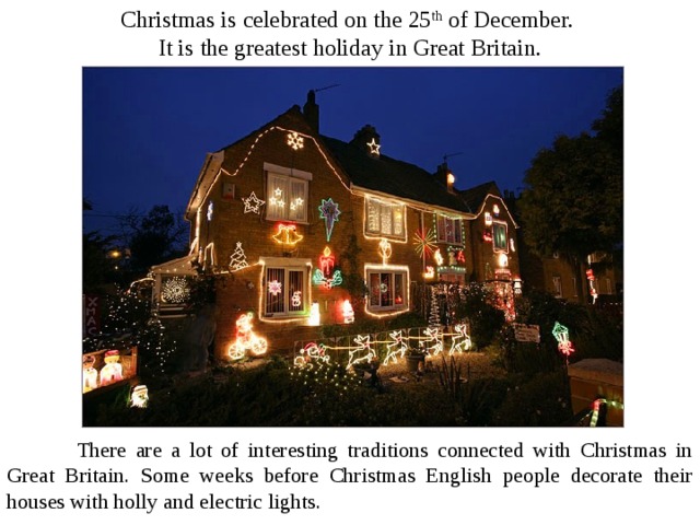 Christmas is celebrated on the 25 th of December. It is the greatest holiday in Great Britain.  There are a lot of interesting traditions connected with Christmas in Great Britain. Some weeks before Christmas English people decorate their houses with holly and electric lights . 