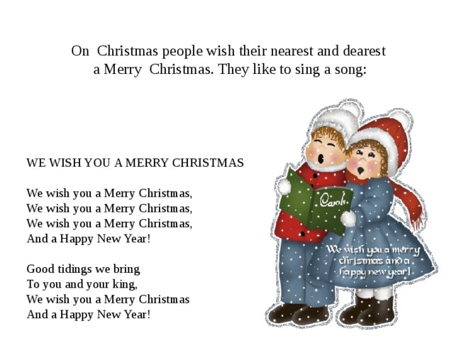 On Christmas people wish their nearest and dearest  a Merry Christmas . They like to sing a song : WE WISH YOU A MERRY CHRISTMAS    We wish you a M erry Christmas, We wish you a M erry Christmas, We wish you a M erry Christmas,  And a Happy New Year!  Good tidings we  bring To you and your king,  We wish you a M erry Christmas And a Happy New Year! 