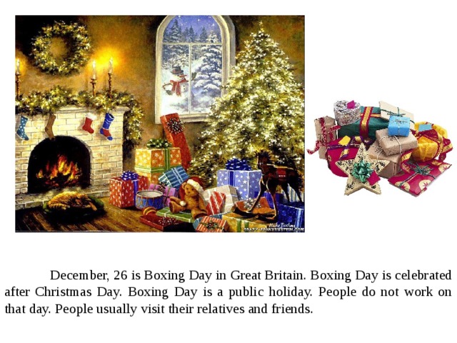  December, 26 is Boxing Day in Great Britain. Boxing Day is celebrated after Christmas Day. Boxing Day is a public holiday. People do not work on that day. People usually visit their relatives and friends. 