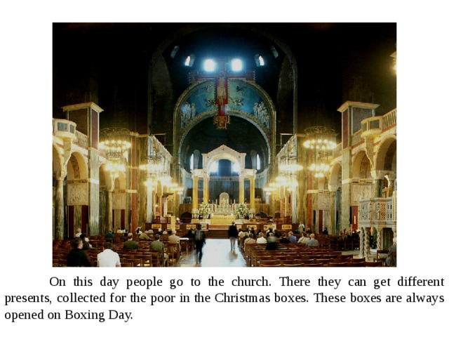  On this day people go to the church. There they can get different presents, collected for the poor in the Christmas boxes. These boxes are always opened on Boxing Day. 