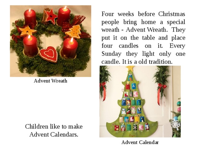 Four weeks before Christmas people bring home a special wreath - Advent Wreath . They put it on the table and place four candles on it. Every Sunday they light only one candle. It is a old tradition. Advent Wreath Children like to make Advent Calendar s. Advent Calendar 
